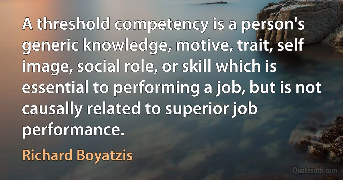 A threshold competency is a person's generic knowledge, motive, trait, self image, social role, or skill which is essential to performing a job, but is not causally related to superior job performance. (Richard Boyatzis)