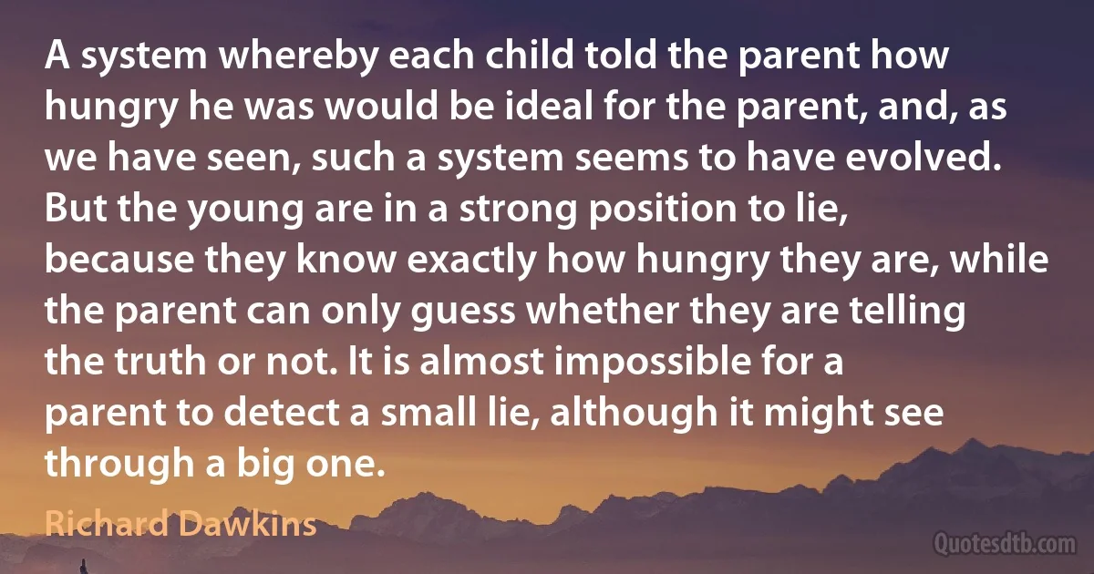 A system whereby each child told the parent how hungry he was would be ideal for the parent, and, as we have seen, such a system seems to have evolved. But the young are in a strong position to lie, because they know exactly how hungry they are, while the parent can only guess whether they are telling the truth or not. It is almost impossible for a parent to detect a small lie, although it might see through a big one. (Richard Dawkins)