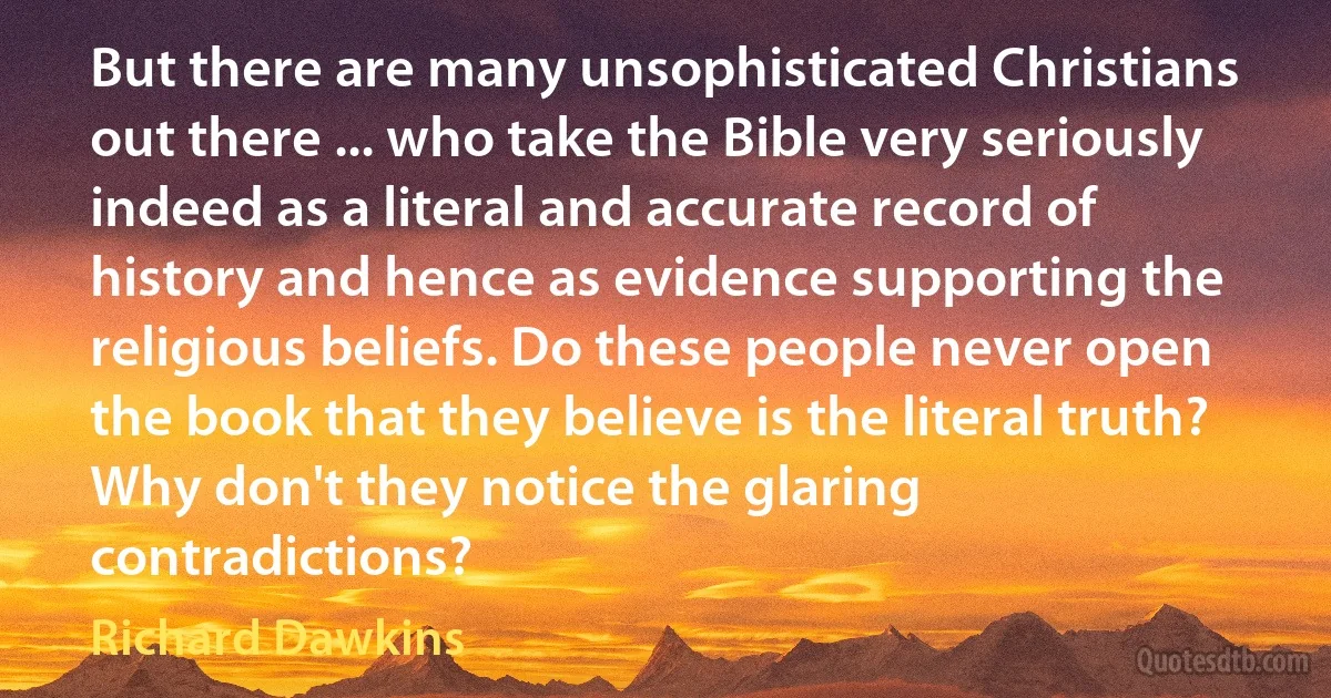 But there are many unsophisticated Christians out there ... who take the Bible very seriously indeed as a literal and accurate record of history and hence as evidence supporting the religious beliefs. Do these people never open the book that they believe is the literal truth? Why don't they notice the glaring contradictions? (Richard Dawkins)