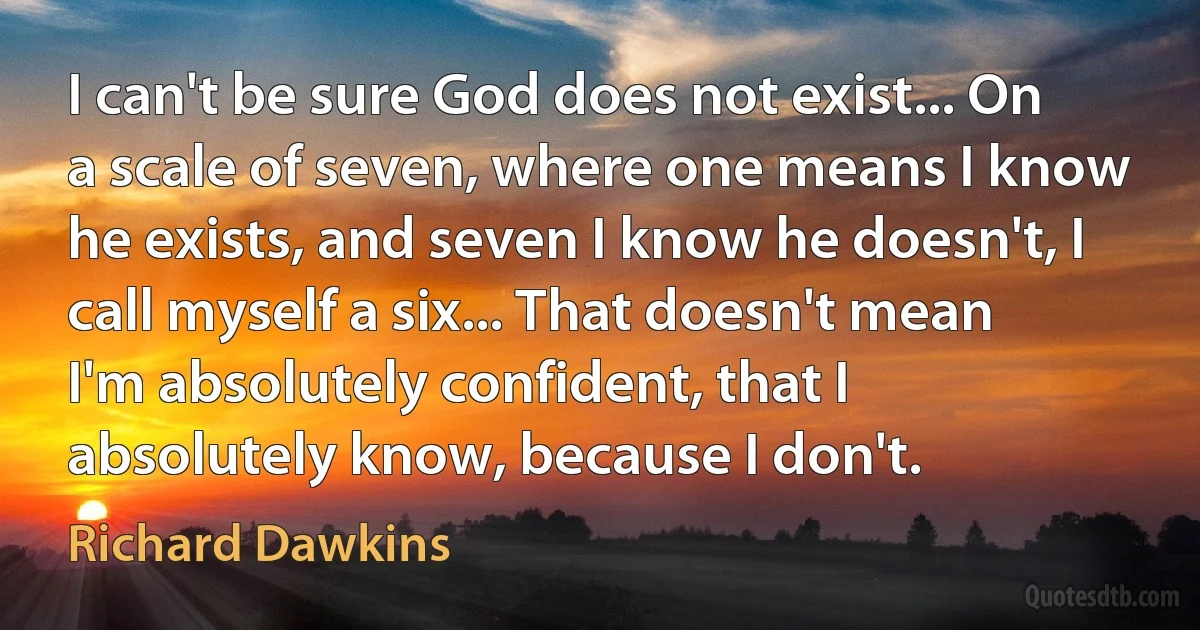 I can't be sure God does not exist... On a scale of seven, where one means I know he exists, and seven I know he doesn't, I call myself a six... That doesn't mean I'm absolutely confident, that I absolutely know, because I don't. (Richard Dawkins)