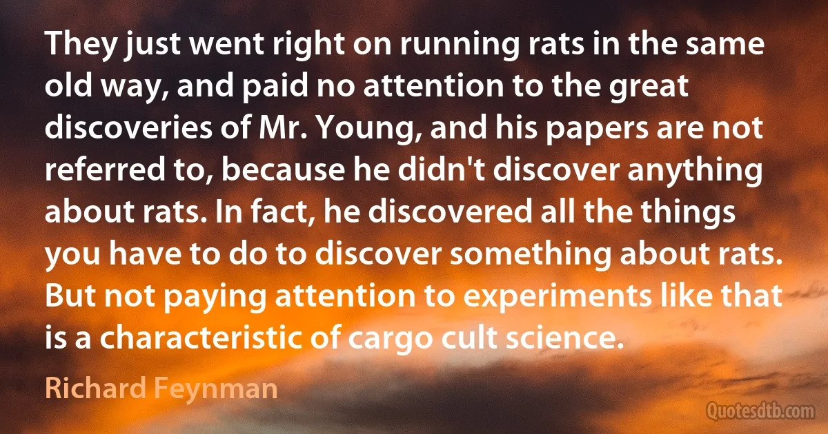 They just went right on running rats in the same old way, and paid no attention to the great discoveries of Mr. Young, and his papers are not referred to, because he didn't discover anything about rats. In fact, he discovered all the things you have to do to discover something about rats. But not paying attention to experiments like that is a characteristic of cargo cult science. (Richard Feynman)