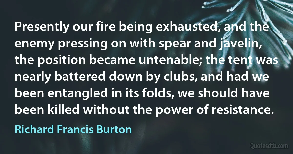 Presently our fire being exhausted, and the enemy pressing on with spear and javelin, the position became untenable; the tent was nearly battered down by clubs, and had we been entangled in its folds, we should have been killed without the power of resistance. (Richard Francis Burton)