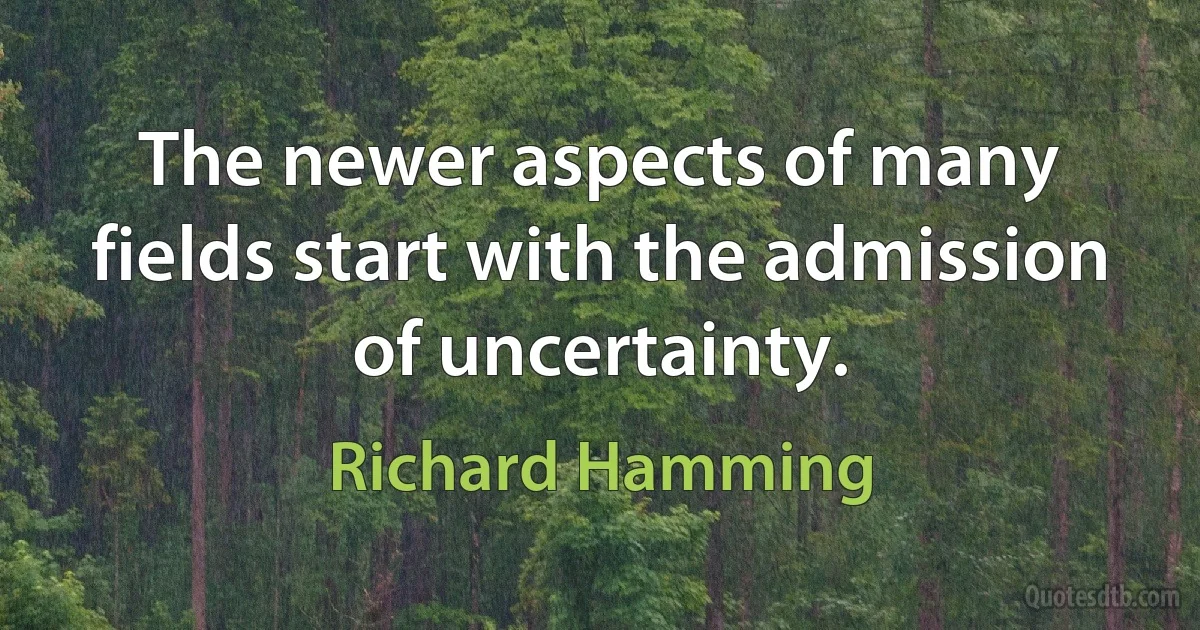 The newer aspects of many fields start with the admission of uncertainty. (Richard Hamming)