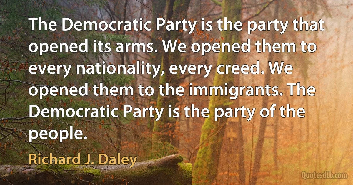 The Democratic Party is the party that opened its arms. We opened them to every nationality, every creed. We opened them to the immigrants. The Democratic Party is the party of the people. (Richard J. Daley)