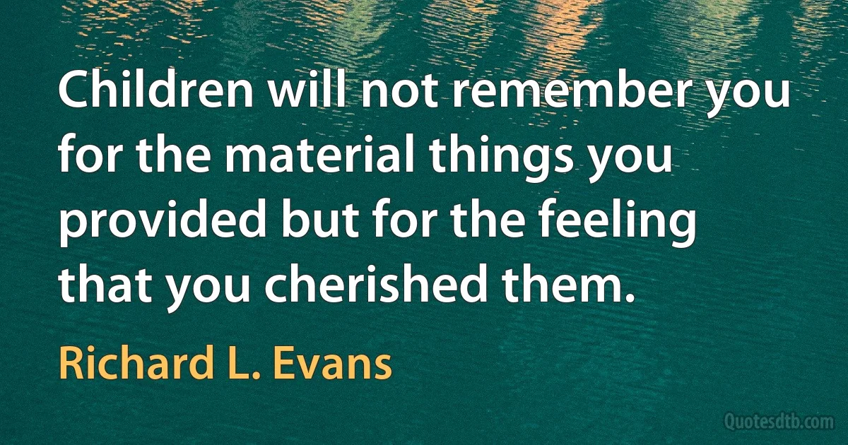 Children will not remember you for the material things you provided but for the feeling that you cherished them. (Richard L. Evans)