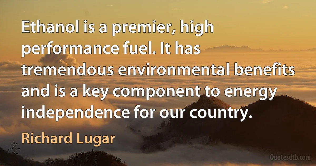 Ethanol is a premier, high performance fuel. It has tremendous environmental benefits and is a key component to energy independence for our country. (Richard Lugar)