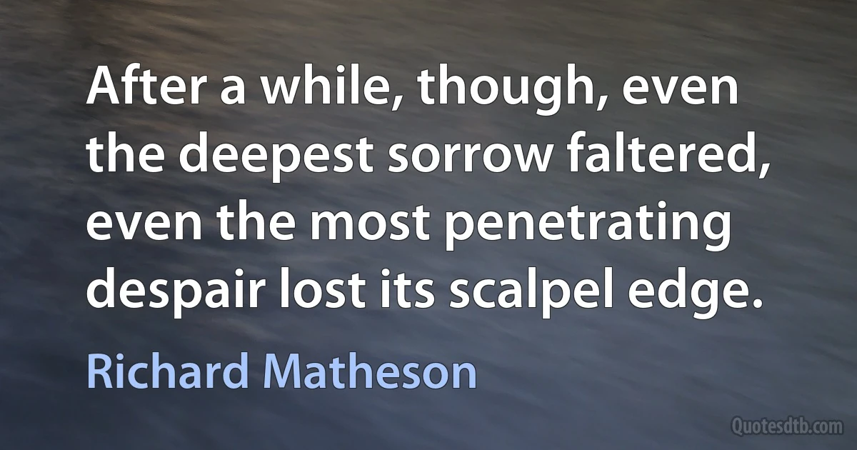 After a while, though, even the deepest sorrow faltered, even the most penetrating despair lost its scalpel edge. (Richard Matheson)