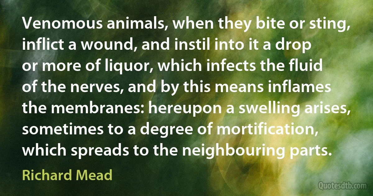 Venomous animals, when they bite or sting, inflict a wound, and instil into it a drop or more of liquor, which infects the fluid of the nerves, and by this means inflames the membranes: hereupon a swelling arises, sometimes to a degree of mortification, which spreads to the neighbouring parts. (Richard Mead)