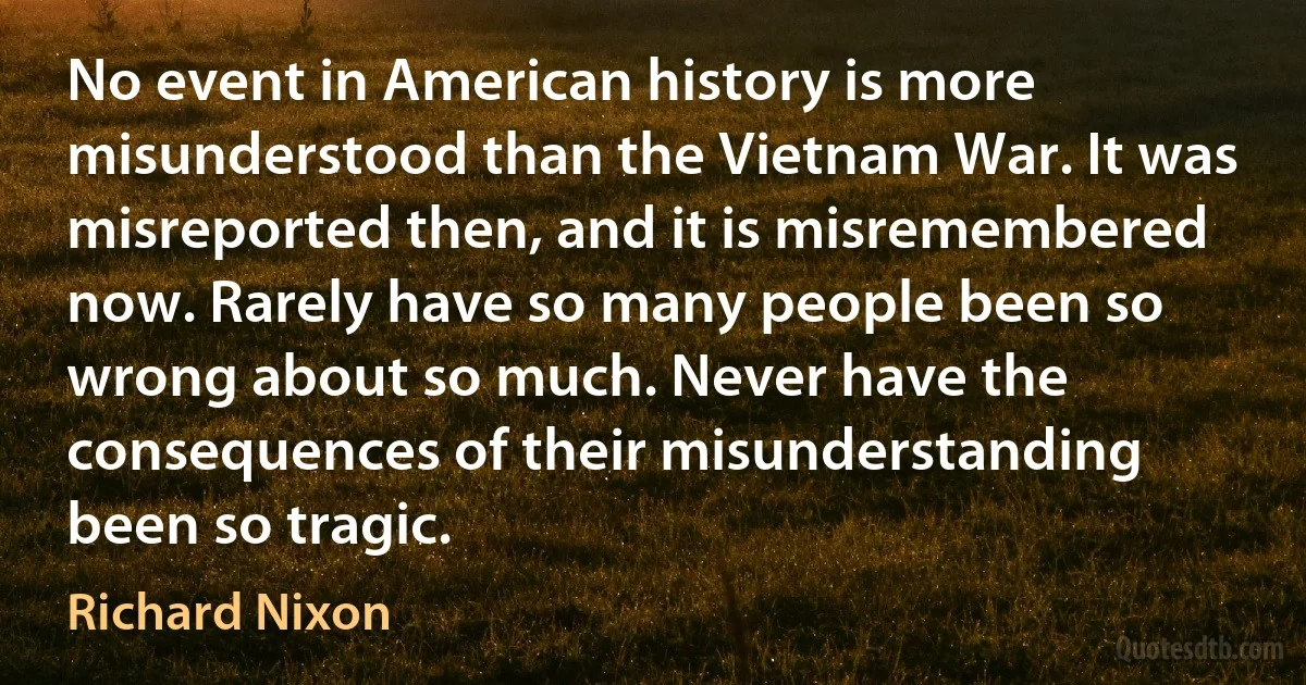 No event in American history is more misunderstood than the Vietnam War. It was misreported then, and it is misremembered now. Rarely have so many people been so wrong about so much. Never have the consequences of their misunderstanding been so tragic. (Richard Nixon)