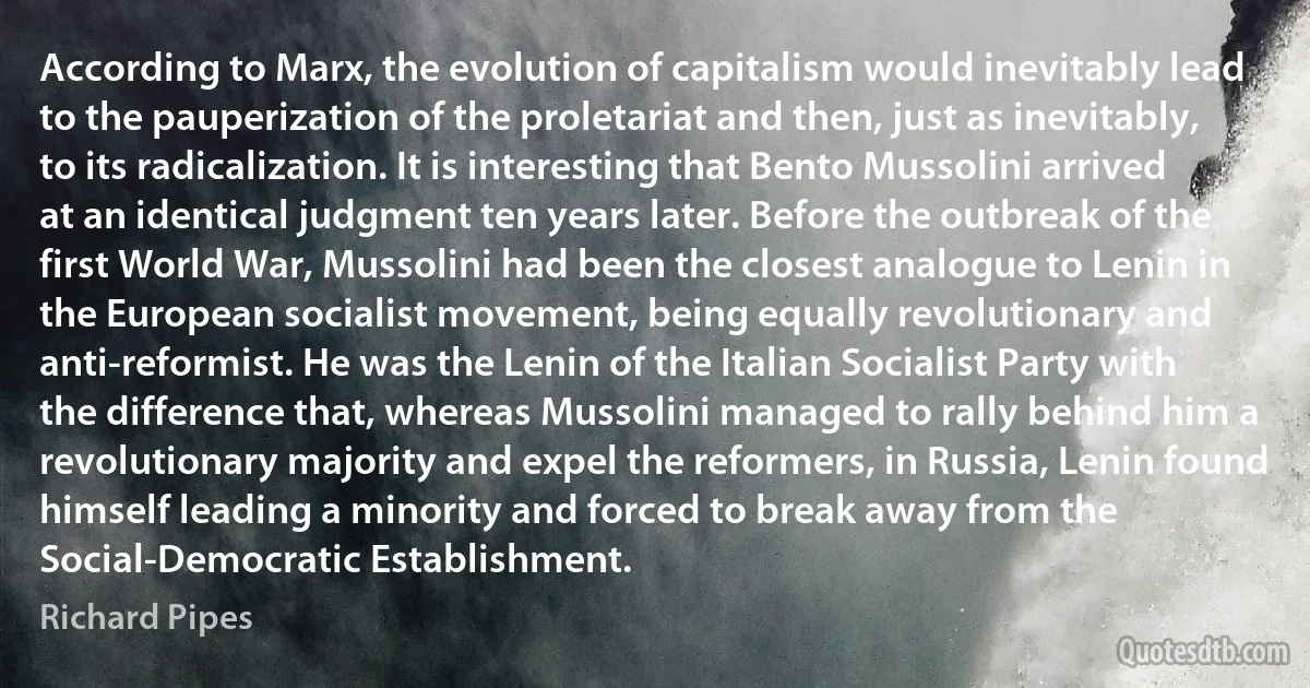 According to Marx, the evolution of capitalism would inevitably lead to the pauperization of the proletariat and then, just as inevitably, to its radicalization. It is interesting that Bento Mussolini arrived at an identical judgment ten years later. Before the outbreak of the first World War, Mussolini had been the closest analogue to Lenin in the European socialist movement, being equally revolutionary and anti-reformist. He was the Lenin of the Italian Socialist Party with the difference that, whereas Mussolini managed to rally behind him a revolutionary majority and expel the reformers, in Russia, Lenin found himself leading a minority and forced to break away from the Social-Democratic Establishment. (Richard Pipes)