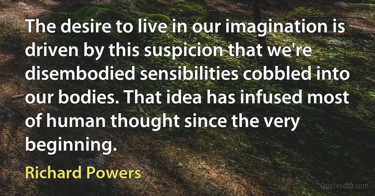 The desire to live in our imagination is driven by this suspicion that we're disembodied sensibilities cobbled into our bodies. That idea has infused most of human thought since the very beginning. (Richard Powers)