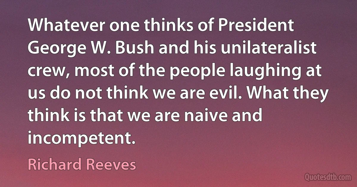 Whatever one thinks of President George W. Bush and his unilateralist crew, most of the people laughing at us do not think we are evil. What they think is that we are naive and incompetent. (Richard Reeves)