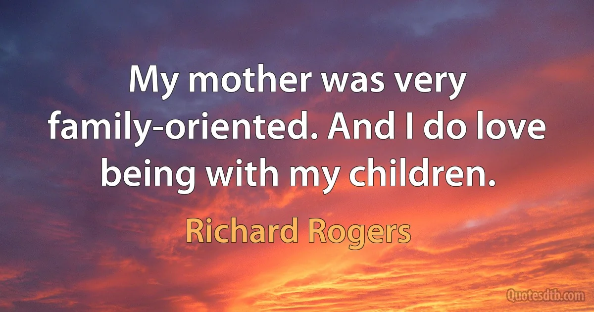 My mother was very family-oriented. And I do love being with my children. (Richard Rogers)