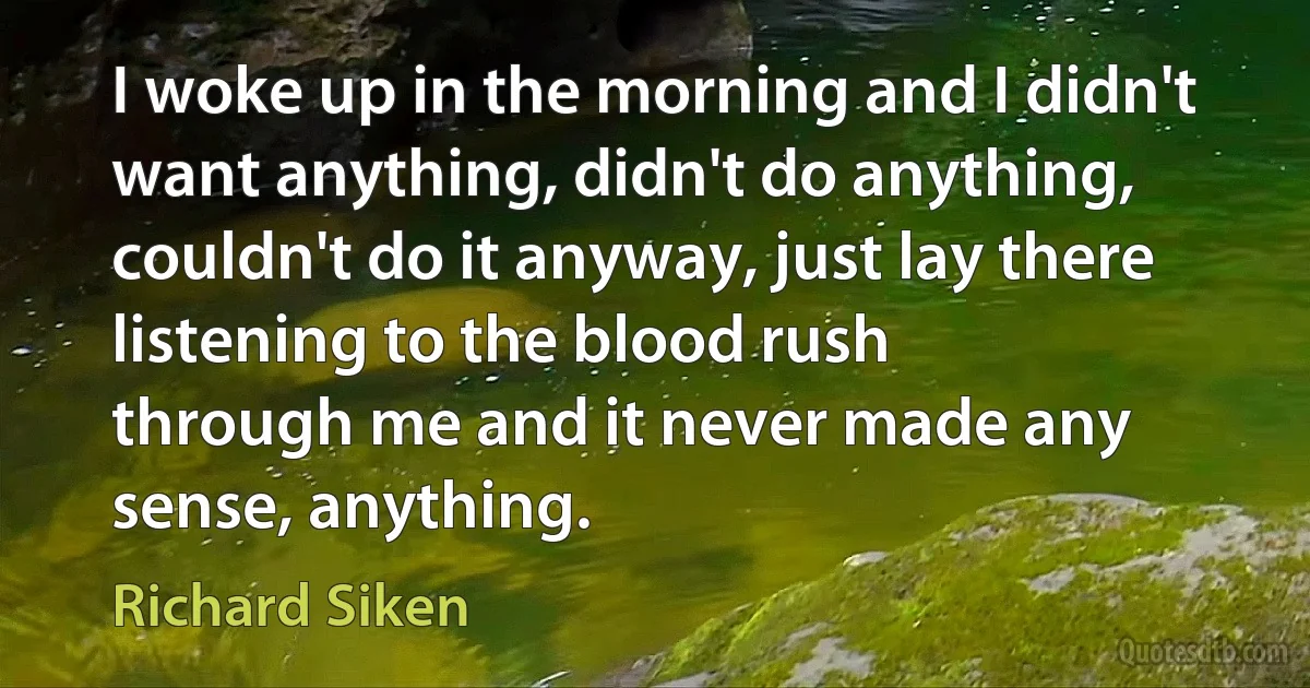 I woke up in the morning and I didn't want anything, didn't do anything, couldn't do it anyway, just lay there listening to the blood rush
through me and it never made any sense, anything. (Richard Siken)