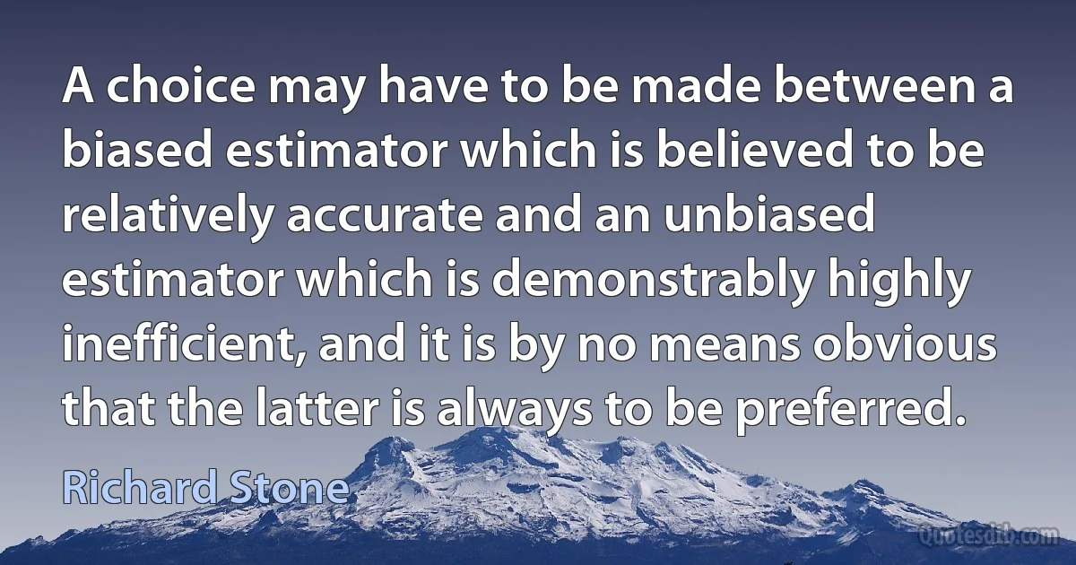 A choice may have to be made between a biased estimator which is believed to be relatively accurate and an unbiased estimator which is demonstrably highly inefficient, and it is by no means obvious that the latter is always to be preferred. (Richard Stone)