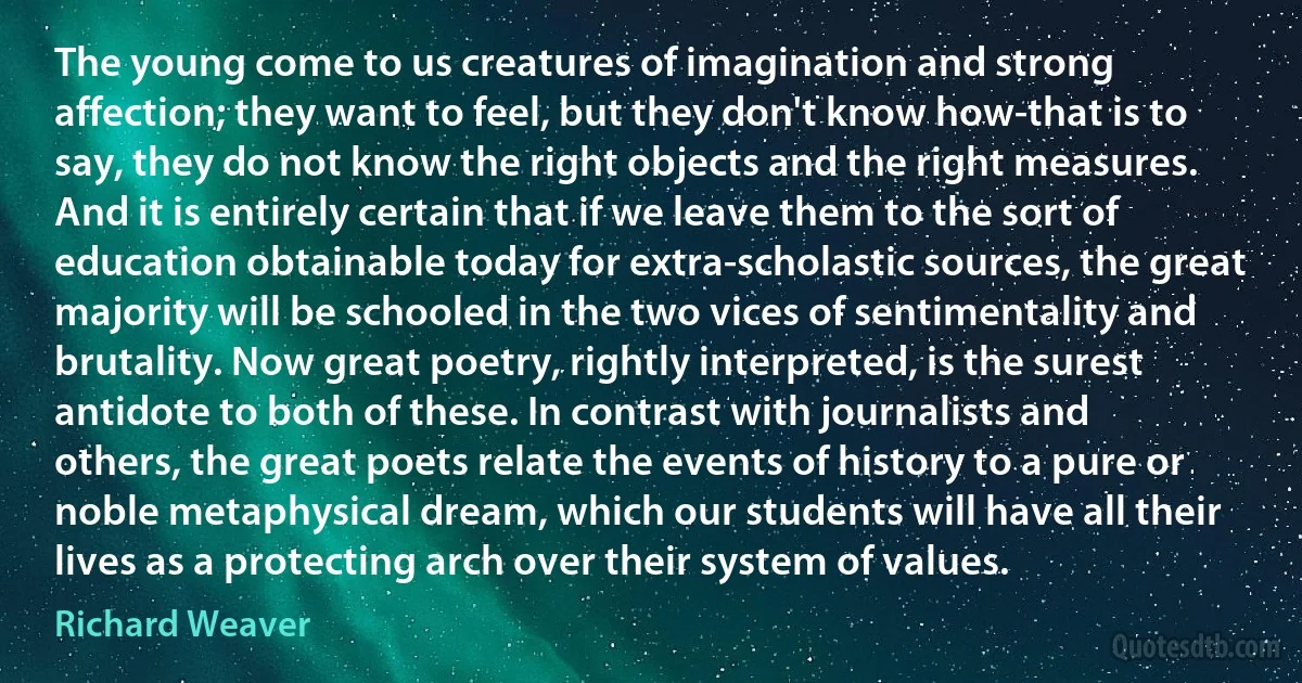 The young come to us creatures of imagination and strong affection; they want to feel, but they don't know how-that is to say, they do not know the right objects and the right measures. And it is entirely certain that if we leave them to the sort of education obtainable today for extra-scholastic sources, the great majority will be schooled in the two vices of sentimentality and brutality. Now great poetry, rightly interpreted, is the surest antidote to both of these. In contrast with journalists and others, the great poets relate the events of history to a pure or noble metaphysical dream, which our students will have all their lives as a protecting arch over their system of values. (Richard Weaver)