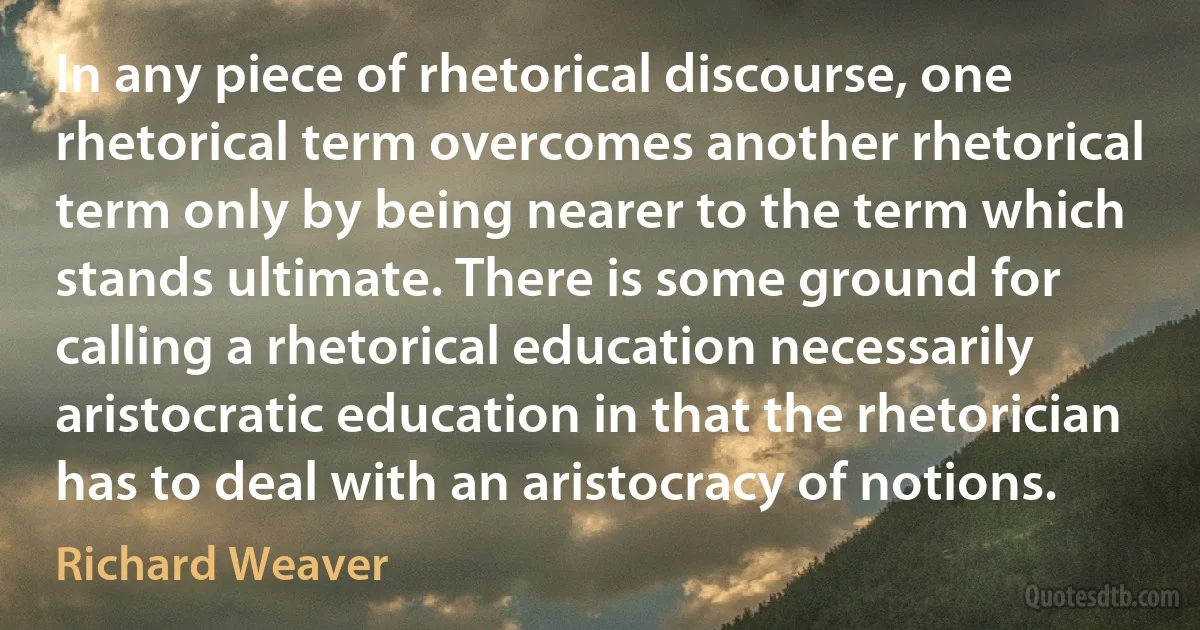 In any piece of rhetorical discourse, one rhetorical term overcomes another rhetorical term only by being nearer to the term which stands ultimate. There is some ground for calling a rhetorical education necessarily aristocratic education in that the rhetorician has to deal with an aristocracy of notions. (Richard Weaver)