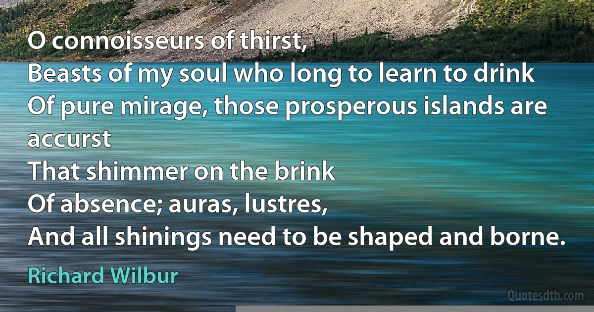 O connoisseurs of thirst,
Beasts of my soul who long to learn to drink
Of pure mirage, those prosperous islands are accurst
That shimmer on the brink
Of absence; auras, lustres,
And all shinings need to be shaped and borne. (Richard Wilbur)