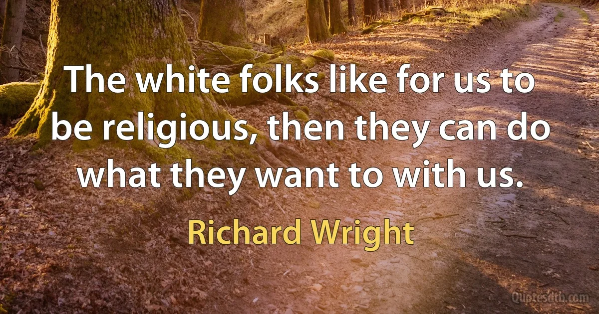 The white folks like for us to be religious, then they can do what they want to with us. (Richard Wright)