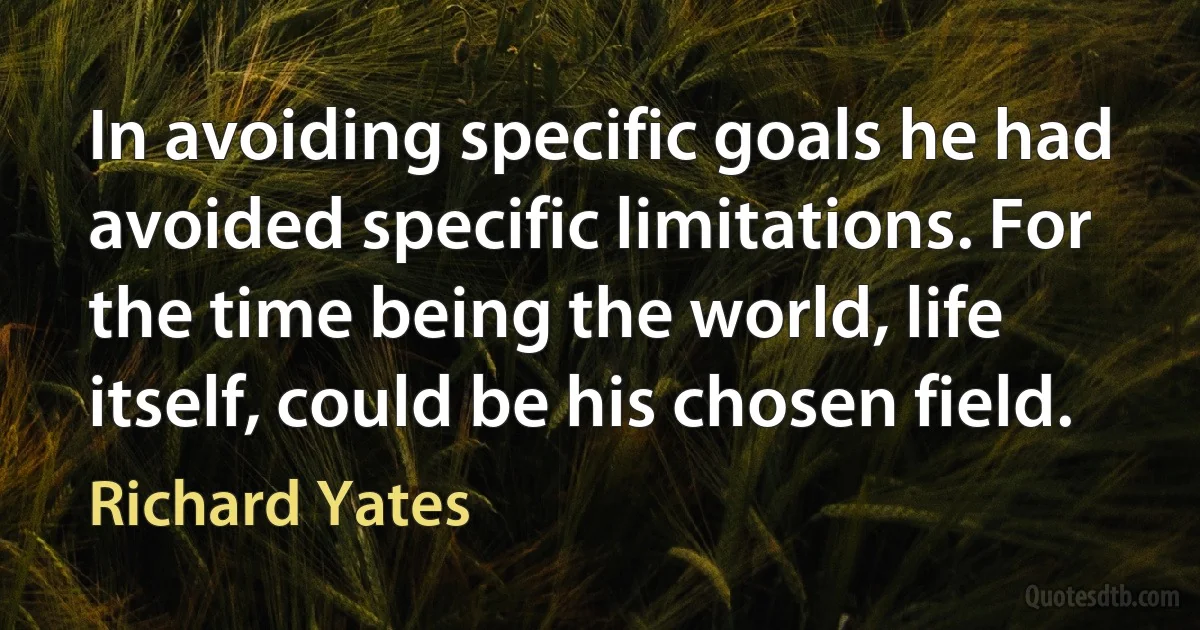 In avoiding specific goals he had avoided specific limitations. For the time being the world, life itself, could be his chosen field. (Richard Yates)