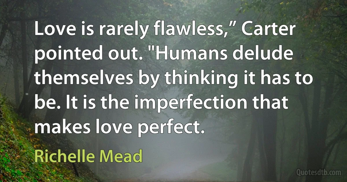 Love is rarely flawless,” Carter pointed out. "Humans delude themselves by thinking it has to be. It is the imperfection that makes love perfect. (Richelle Mead)