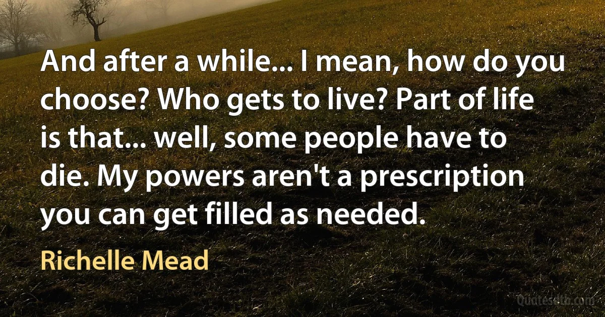 And after a while... I mean, how do you choose? Who gets to live? Part of life is that... well, some people have to die. My powers aren't a prescription you can get filled as needed. (Richelle Mead)