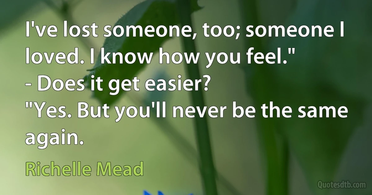 I've lost someone, too; someone I loved. I know how you feel."
- Does it get easier?
"Yes. But you'll never be the same again. (Richelle Mead)