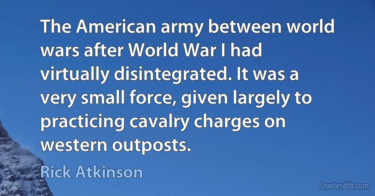 The American army between world wars after World War I had virtually disintegrated. It was a very small force, given largely to practicing cavalry charges on western outposts. (Rick Atkinson)