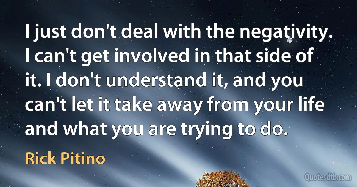 I just don't deal with the negativity. I can't get involved in that side of it. I don't understand it, and you can't let it take away from your life and what you are trying to do. (Rick Pitino)