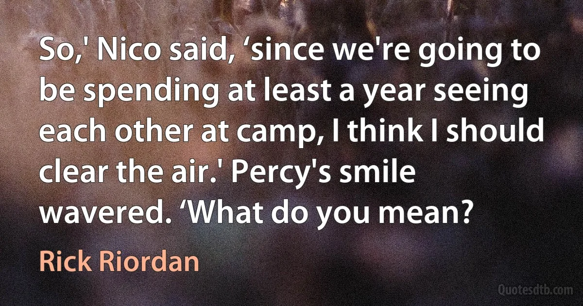 So,' Nico said, ‘since we're going to be spending at least a year seeing each other at camp, I think I should clear the air.' Percy's smile wavered. ‘What do you mean? (Rick Riordan)