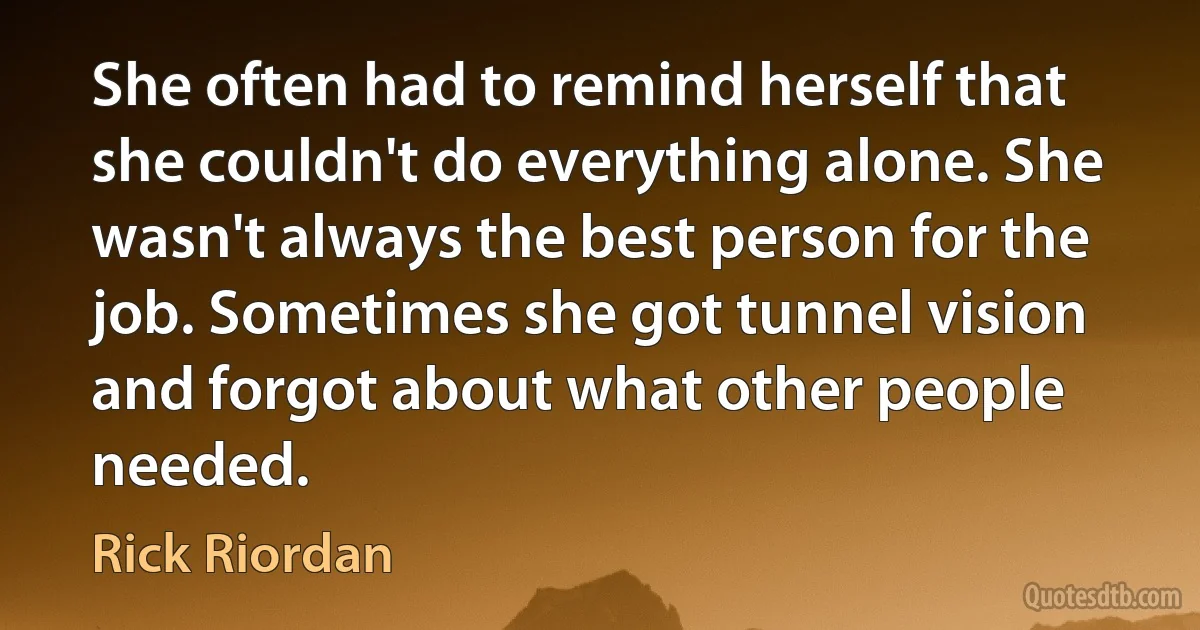 She often had to remind herself that she couldn't do everything alone. She wasn't always the best person for the job. Sometimes she got tunnel vision and forgot about what other people needed. (Rick Riordan)