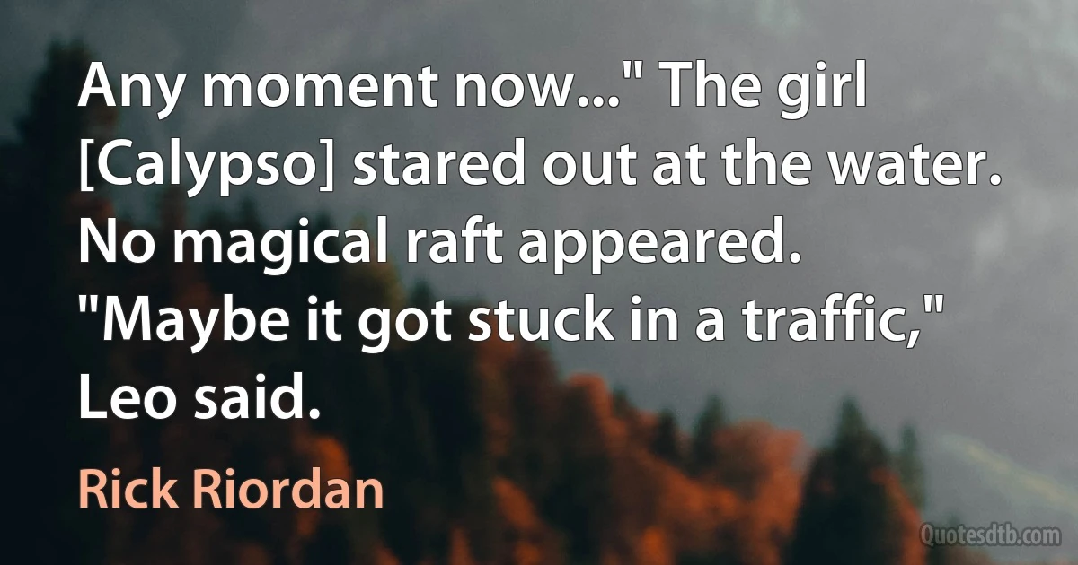 Any moment now..." The girl [Calypso] stared out at the water.
No magical raft appeared.
"Maybe it got stuck in a traffic," Leo said. (Rick Riordan)