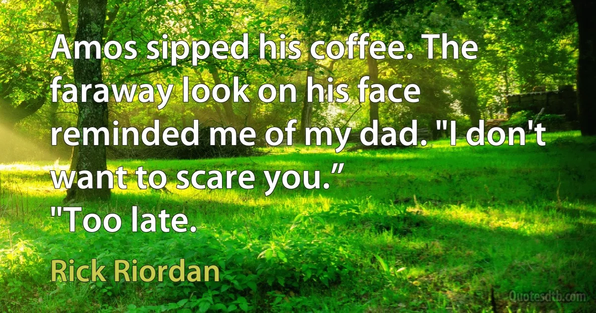 Amos sipped his coffee. The faraway look on his face reminded me of my dad. "I don't want to scare you.”
"Too late. (Rick Riordan)