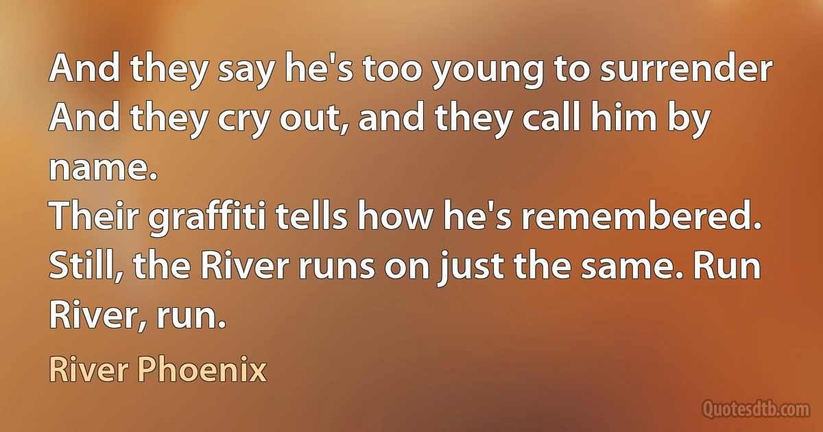 And they say he's too young to surrender
And they cry out, and they call him by name.
Their graffiti tells how he's remembered.
Still, the River runs on just the same. Run River, run. (River Phoenix)