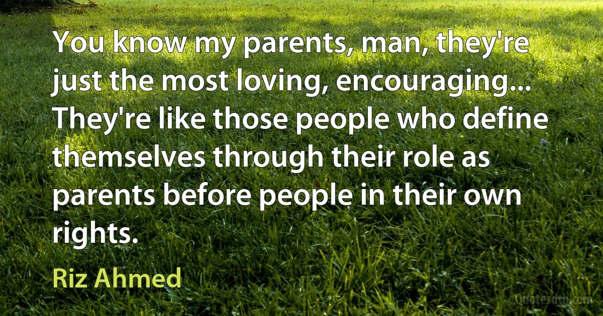 You know my parents, man, they're just the most loving, encouraging... They're like those people who define themselves through their role as parents before people in their own rights. (Riz Ahmed)