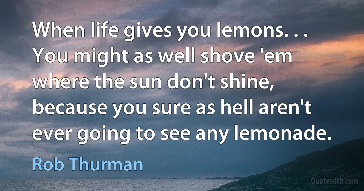 When life gives you lemons. . . You might as well shove 'em where the sun don't shine, because you sure as hell aren't ever going to see any lemonade. (Rob Thurman)