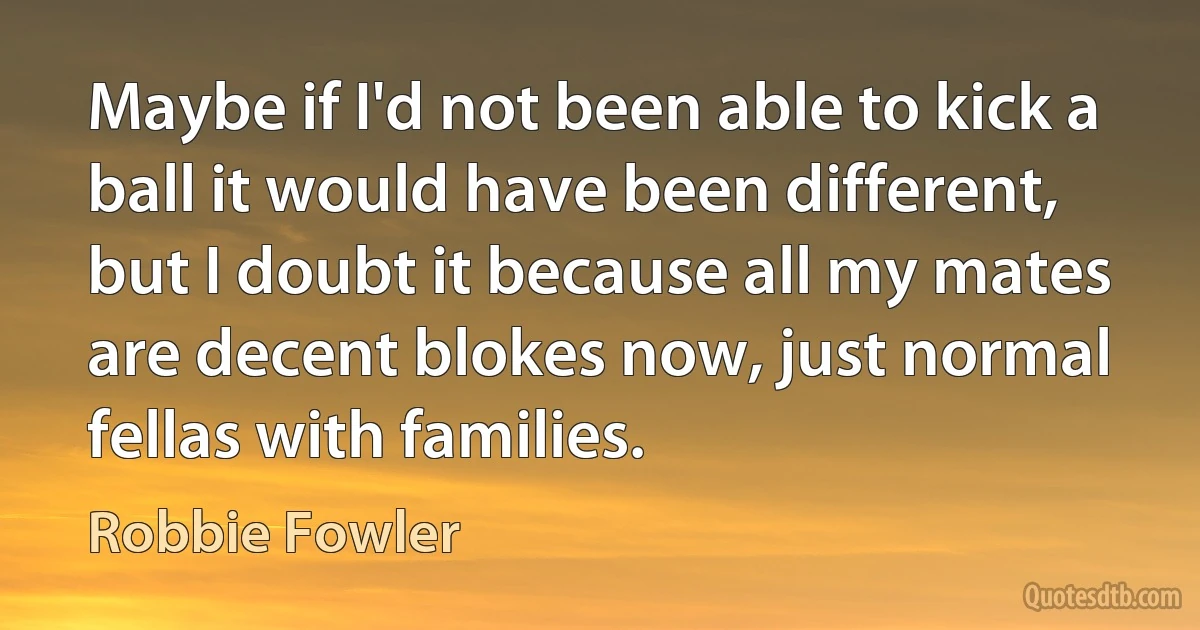 Maybe if I'd not been able to kick a ball it would have been different, but I doubt it because all my mates are decent blokes now, just normal fellas with families. (Robbie Fowler)