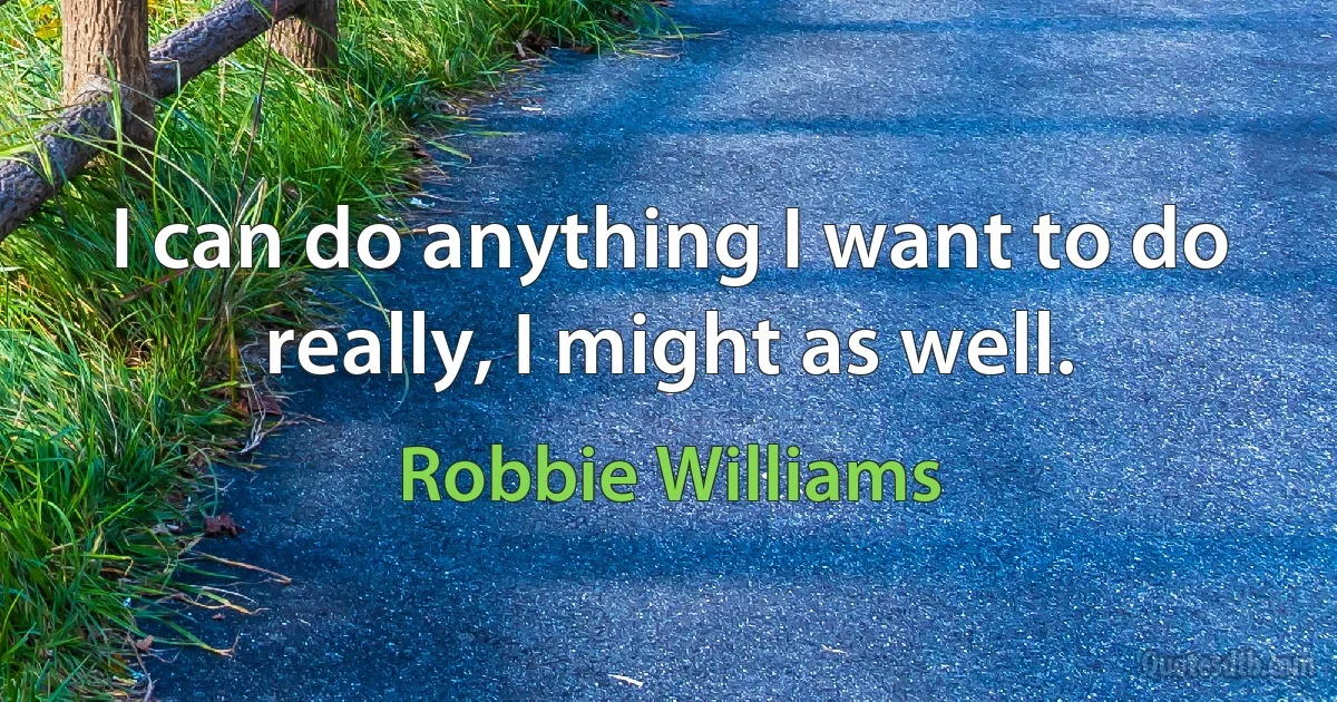 I can do anything I want to do really, I might as well. (Robbie Williams)