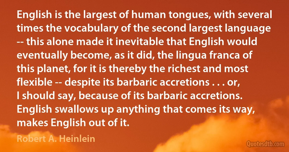 English is the largest of human tongues, with several times the vocabulary of the second largest language -- this alone made it inevitable that English would eventually become, as it did, the lingua franca of this planet, for it is thereby the richest and most flexible -- despite its barbaric accretions . . . or, I should say, because of its barbaric accretions. English swallows up anything that comes its way, makes English out of it. (Robert A. Heinlein)