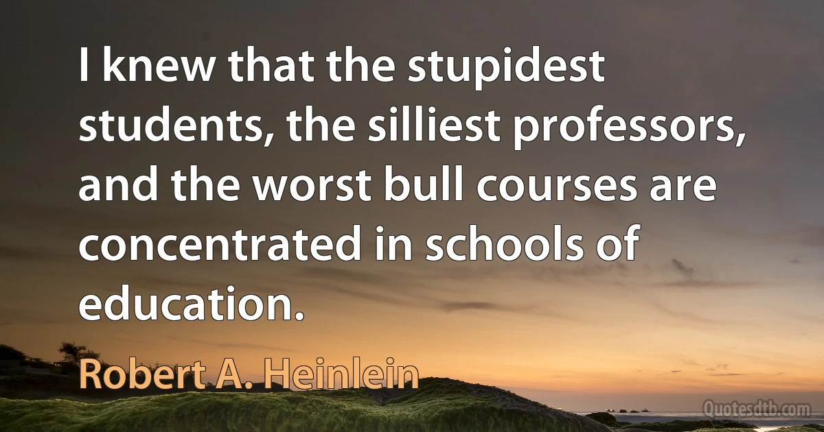 I knew that the stupidest students, the silliest professors, and the worst bull courses are concentrated in schools of education. (Robert A. Heinlein)