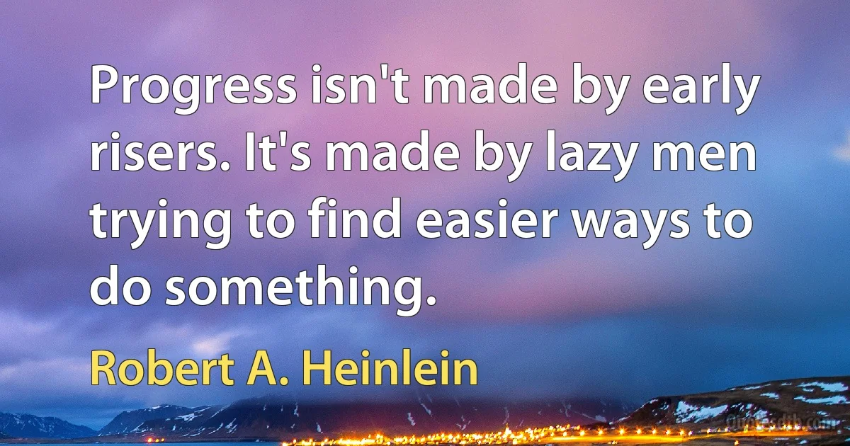 Progress isn't made by early risers. It's made by lazy men trying to find easier ways to do something. (Robert A. Heinlein)