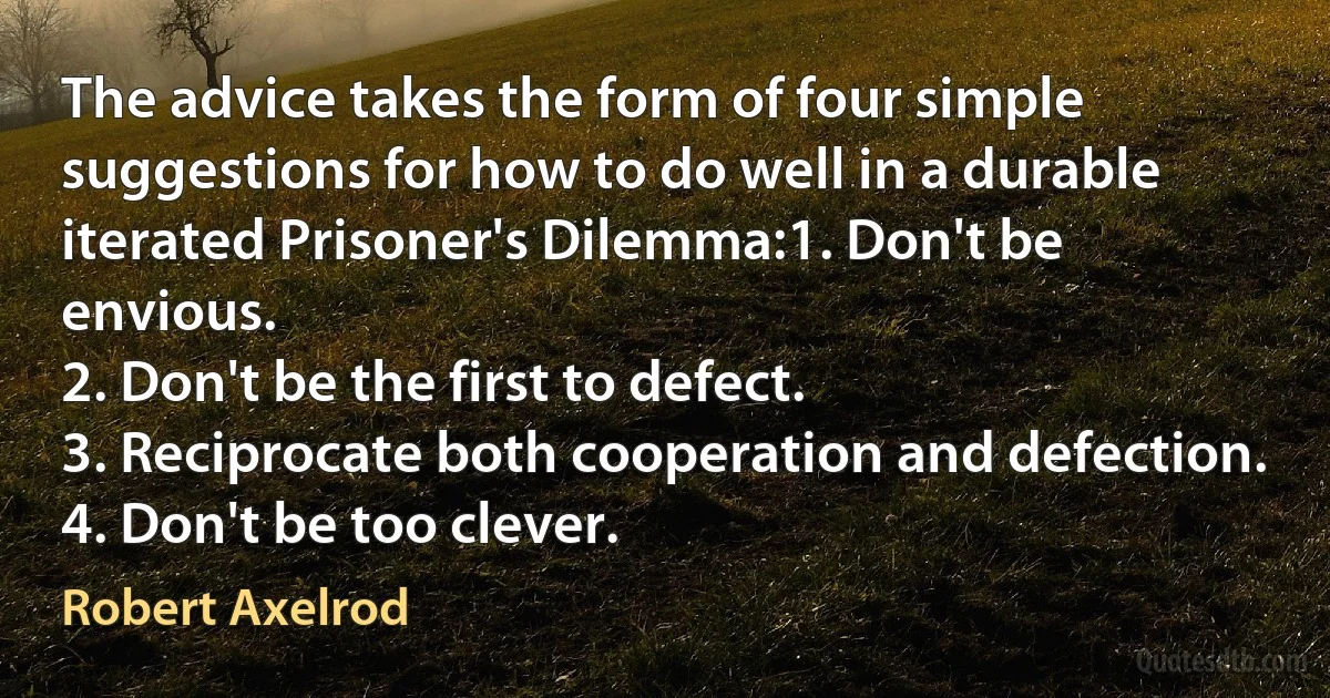 The advice takes the form of four simple suggestions for how to do well in a durable iterated Prisoner's Dilemma:1. Don't be envious.
2. Don't be the first to defect.
3. Reciprocate both cooperation and defection.
4. Don't be too clever. (Robert Axelrod)