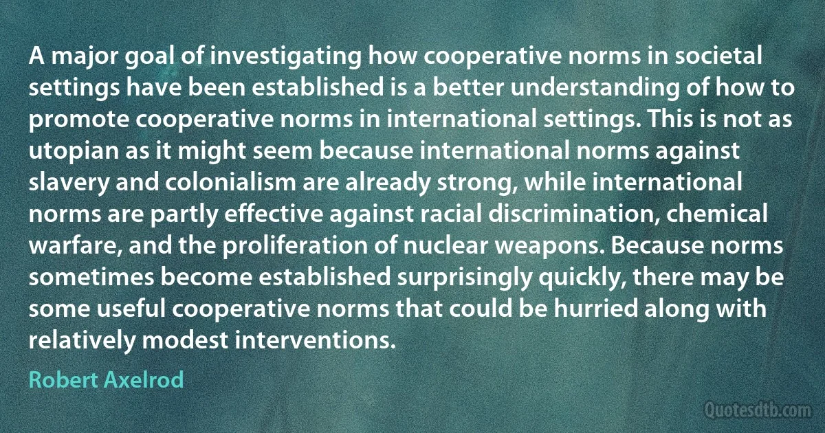 A major goal of investigating how cooperative norms in societal settings have been established is a better understanding of how to promote cooperative norms in international settings. This is not as utopian as it might seem because international norms against slavery and colonialism are already strong, while international norms are partly effective against racial discrimination, chemical warfare, and the proliferation of nuclear weapons. Because norms sometimes become established surprisingly quickly, there may be some useful cooperative norms that could be hurried along with relatively modest interventions. (Robert Axelrod)