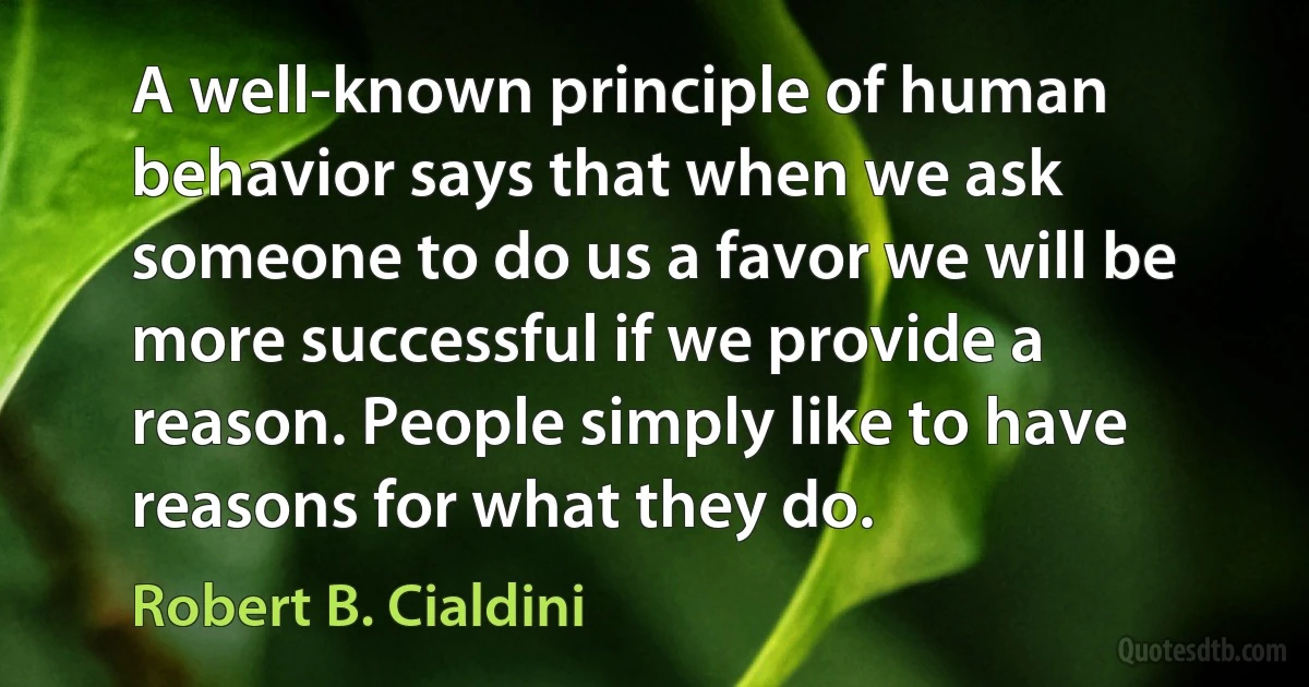 A well-known principle of human behavior says that when we ask someone to do us a favor we will be more successful if we provide a reason. People simply like to have reasons for what they do. (Robert B. Cialdini)