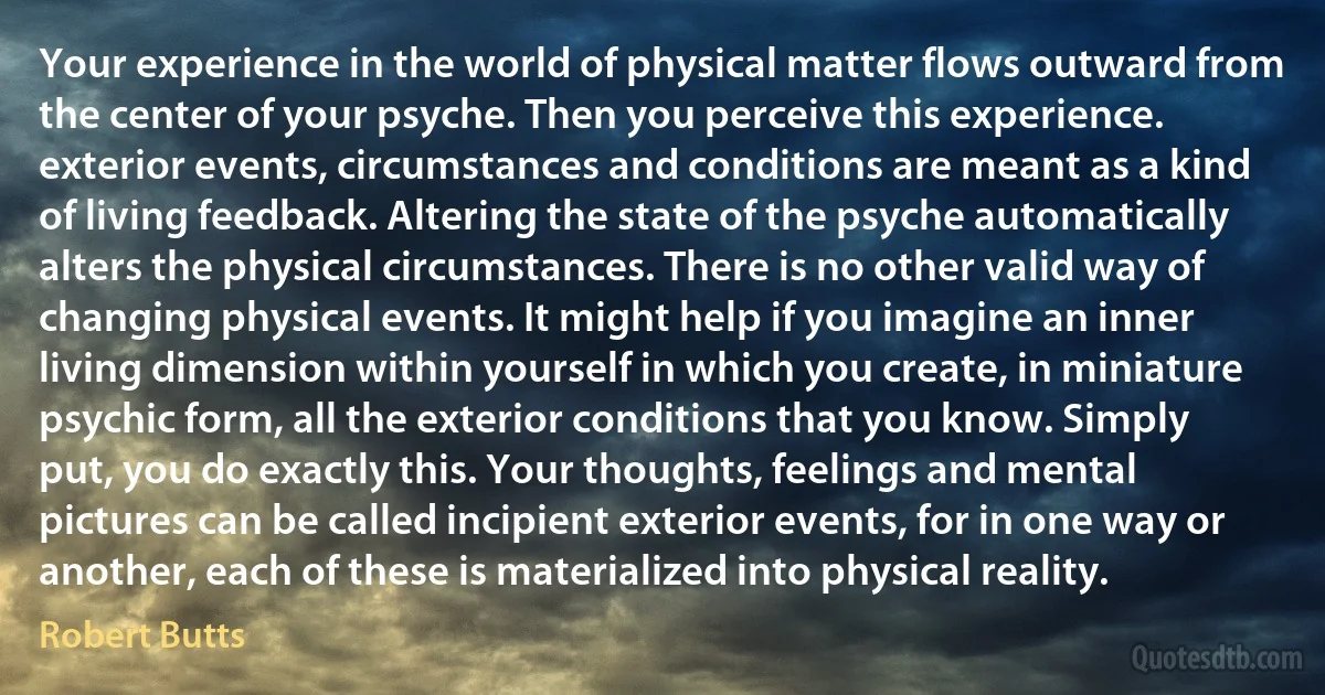 Your experience in the world of physical matter flows outward from the center of your psyche. Then you perceive this experience. exterior events, circumstances and conditions are meant as a kind of living feedback. Altering the state of the psyche automatically alters the physical circumstances. There is no other valid way of changing physical events. It might help if you imagine an inner living dimension within yourself in which you create, in miniature psychic form, all the exterior conditions that you know. Simply put, you do exactly this. Your thoughts, feelings and mental pictures can be called incipient exterior events, for in one way or another, each of these is materialized into physical reality. (Robert Butts)