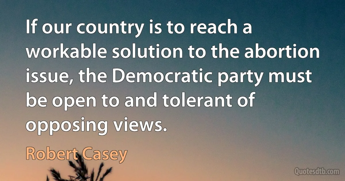 If our country is to reach a workable solution to the abortion issue, the Democratic party must be open to and tolerant of opposing views. (Robert Casey)