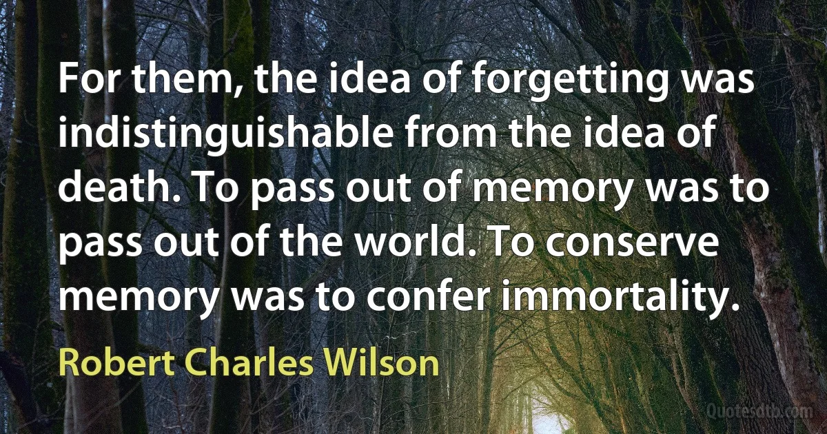 For them, the idea of forgetting was indistinguishable from the idea of death. To pass out of memory was to pass out of the world. To conserve memory was to confer immortality. (Robert Charles Wilson)