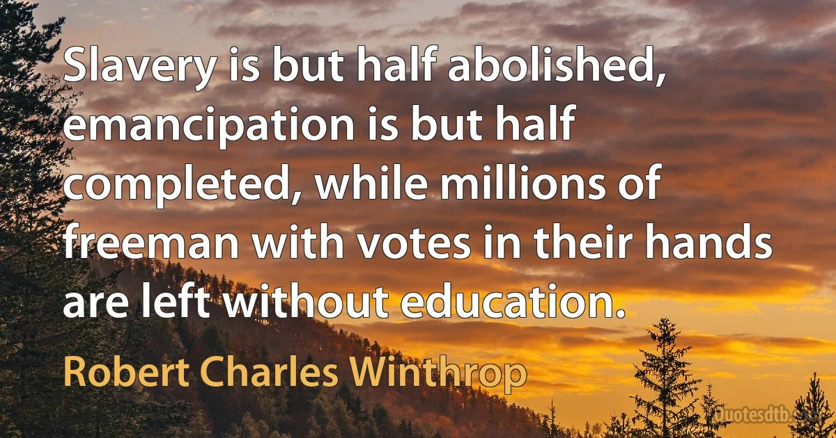 Slavery is but half abolished, emancipation is but half completed, while millions of freeman with votes in their hands are left without education. (Robert Charles Winthrop)