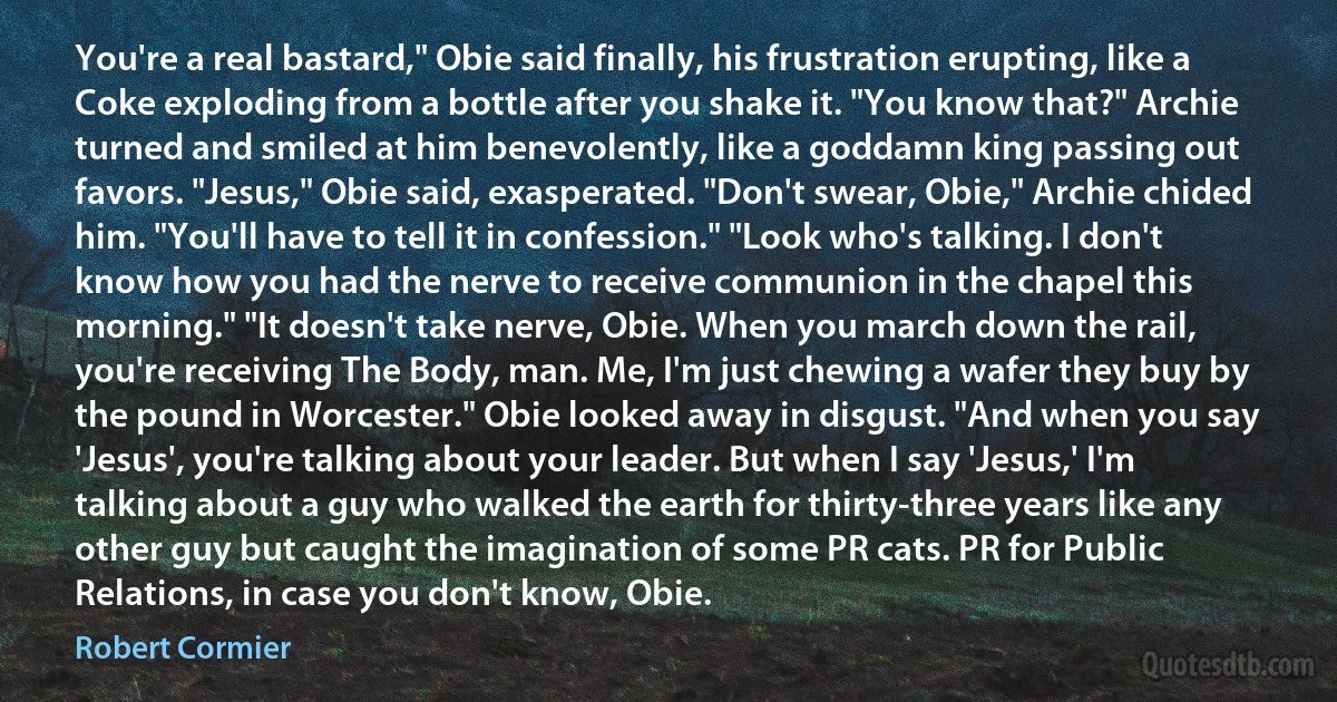 You're a real bastard," Obie said finally, his frustration erupting, like a Coke exploding from a bottle after you shake it. "You know that?" Archie turned and smiled at him benevolently, like a goddamn king passing out favors. "Jesus," Obie said, exasperated. "Don't swear, Obie," Archie chided him. "You'll have to tell it in confession." "Look who's talking. I don't know how you had the nerve to receive communion in the chapel this morning." "It doesn't take nerve, Obie. When you march down the rail, you're receiving The Body, man. Me, I'm just chewing a wafer they buy by the pound in Worcester." Obie looked away in disgust. "And when you say 'Jesus', you're talking about your leader. But when I say 'Jesus,' I'm talking about a guy who walked the earth for thirty-three years like any other guy but caught the imagination of some PR cats. PR for Public Relations, in case you don't know, Obie. (Robert Cormier)