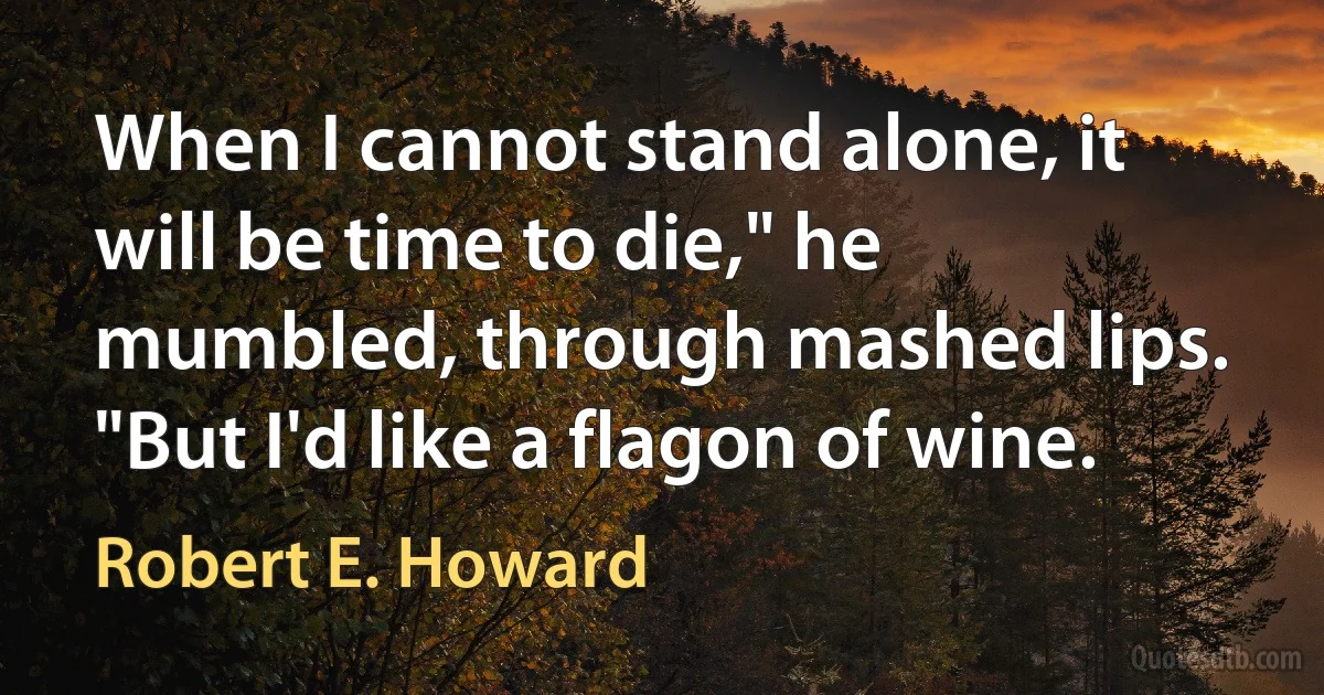 When I cannot stand alone, it will be time to die," he mumbled, through mashed lips. "But I'd like a flagon of wine. (Robert E. Howard)